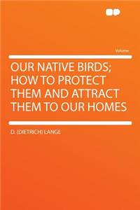 Our Native Birds; How to Protect Them and Attract Them to Our Homes