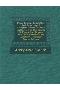 Piano Tuning, Regulating and Repairing: A Complete Course of Self-Instruction in the Tuning of Pianos and Organs, for the Professional or Amateur