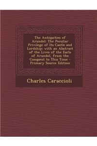 The Antiquities of Arundel: The Peculiar Privilege of Its Castle and Lordship; With an Abstract of the Lives of the Earls of Arundel, from the Con