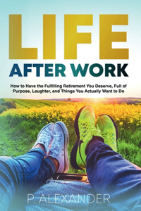 Life After Work: How to Have the Fulfilling Retirement You Deserve, Full of Purpose, Laughter, and Things You Actually Want To Do