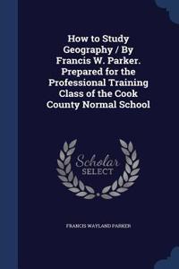 How to Study Geography / By Francis W. Parker. Prepared for the Professional Training Class of the Cook County Normal School