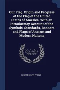 Our Flag. Origin and Progress of the Flag of the United States of America, with an Introductory Account of the Symbols, Standards, Banners and Flags of Ancient and Modern Naitons