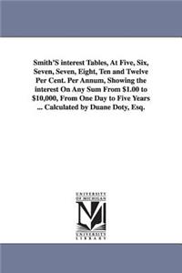 Smith'S interest Tables, At Five, Six, Seven, Seven, Eight, Ten and Twelve Per Cent. Per Annum, Showing the interest On Any Sum From $1.00 to $10,000, From One Day to Five Years ... Calculated by Duane Doty, Esq.