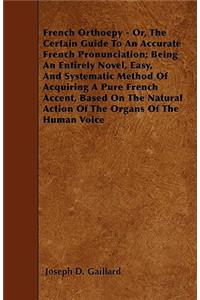 French Orthoepy - Or, The Certain Guide To An Accurate French Pronunciation; Being An Entirely Novel, Easy, And Systematic Method Of Acquiring A Pure French Accent, Based On The Natural Action Of The Organs Of The Human Voice