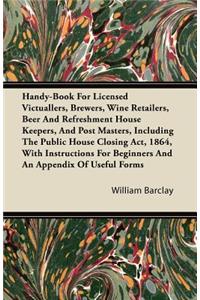 Handy-Book For Licensed Victuallers, Brewers, Wine Retailers, Beer And Refreshment House Keepers, And Post Masters, Including The Public House Closing Act, 1864, With Instructions For Beginners And An Appendix Of Useful Forms