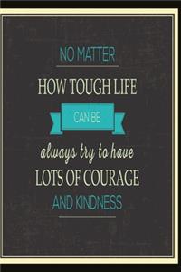 No matter how tough life can be always try to have lots of courage and kindness