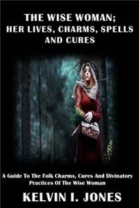 The Wise Woman; her Lives, Charms, Spells and Cures
