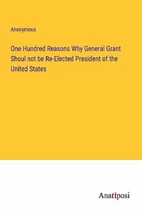 One Hundred Reasons Why General Grant Shoul not be Re-Elected President of the United States