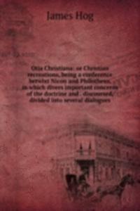 Otia Christiana: or Christian recreations, being a conference betwixt Nicon and Philotheus, in which divers important concerns of the doctrine and . discoursed, divided into several dialogues