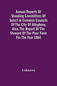 Annual Reports Of Standing Committees Of Select & Common Councils Of The City Of Allegheny, Also, The Report Of The Steward Of The Poor Farm For The Year 1864