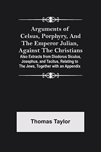 Arguments of Celsus, Porphyry, and the Emperor Julian, Against the Christians; Also Extracts from Diodorus Siculus, Josephus, and Tacitus, Relating to the Jews, Together with an Appendix