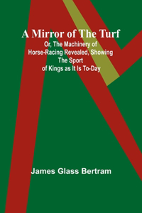 Mirror of the Turf; Or, The Machinery of Horse-Racing Revealed, Showing the Sport of Kings as It Is To-Day