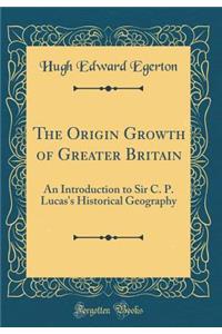 The Origin Growth of Greater Britain: An Introduction to Sir C. P. Lucas's Historical Geography (Classic Reprint)