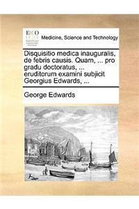 Disquisitio Medica Inauguralis, de Febris Causis. Quam, ... Pro Gradu Doctoratus, ... Eruditorum Examini Subjicit Georgius Edwards, ...