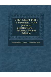 John Stuart Mill: A Criticism: With Personal Recollections