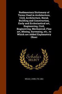 Rudimentary Dictionary of Terms Used in Architecture, Civil, Architecture, Naval, Building and Construction, Early and Ecclesiastical Art, Engineering, Civil, Engineering, Mechanical, Fine Art, Mining, Surveying, Etc., to Which Are Added Explanator