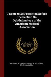 Papers to Be Presented Before the Section on Ophthalmology of the American Medical Association