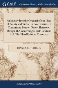 Inquiry Into the Original of our Ideas of Beauty and Virtue; in two Treatises. I. Concerning Beauty, Order, Harmony, Design. II. Concerning Moral Good and Evil. The Third Edition, Corrected