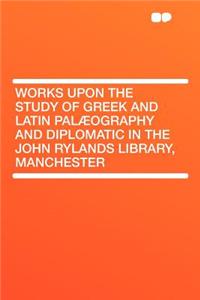 Works Upon the Study of Greek and Latin Palæography and Diplomatic in the John Rylands Library, Manchester