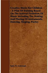 Creative Music for Children - A Plan of Training Based on the Natural Evolution of Music Including the Making and Playing of Instruments, Dancing, Sin