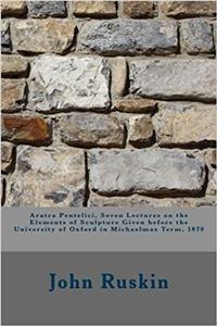 Aratra Pentelici, Seven Lectures on the Elements of Sculpture Given Before the University of Oxford in Michaelmas Term 1870