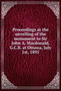 Proceedings at the unveiling of the monument to Sir John A. Macdonald, G.C.B. at Ottawa, July 1st, 1895