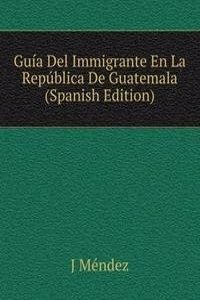 Guia Del Immigrante En La Republica De Guatemala (Spanish Edition)
