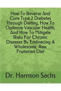 How To Reverse And Cure Type 2 Diabetes Through Dieting, How To Optimize Vascular Health, And How To Mitigate Risks For Chronic Diseases By Embracing A Wholesome, Raw Fruitarian Diet