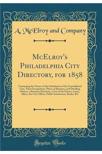 McElroy's Philadelphia City Directory, for 1858: Containing the Names of the Inhabitants of the Consolidated City, Their Occupations, Places of Business, and Dwelling Houses, a Business Directory, a List of the Streets, Lanes, Alleys, the City Offi