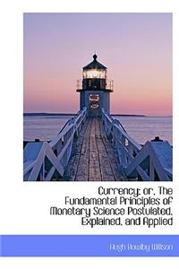 Currency; Or, the Fundamental Principles of Monetary Science Postulated, Explained, and Applied