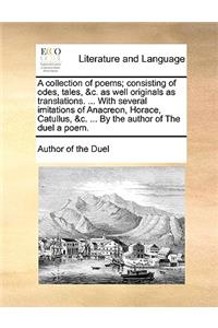 A Collection of Poems; Consisting of Odes, Tales, &C. as Well Originals as Translations. ... with Several Imitations of Anacreon, Horace, Catullus, &C. ... by the Author of the Duel a Poem.