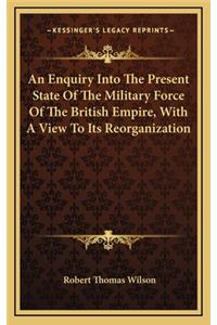 An Enquiry Into the Present State of the Military Force of the British Empire, with a View to Its Reorganization