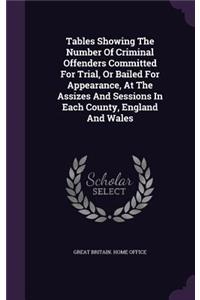 Tables Showing the Number of Criminal Offenders Committed for Trial, or Bailed for Appearance, at the Assizes and Sessions in Each County, England and Wales