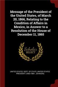 Message of the President of the United States, of March 20, 1866, Relating to the Condition of Affairs in Mexico, in Answer to a Resolution of the House of December 11, 1865
