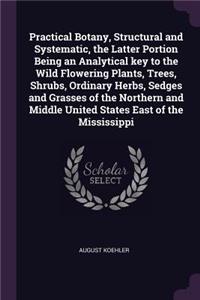 Practical Botany, Structural and Systematic, the Latter Portion Being an Analytical key to the Wild Flowering Plants, Trees, Shrubs, Ordinary Herbs, Sedges and Grasses of the Northern and Middle United States East of the Mississippi