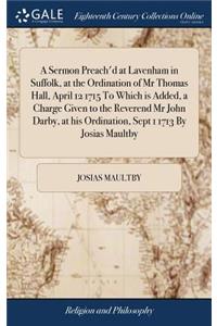 A Sermon Preach'd at Lavenham in Suffolk, at the Ordination of MR Thomas Hall, April 12 1715 to Which Is Added, a Charge Given to the Reverend MR John Darby, at His Ordination, Sept 1 1713 by Josias Maultby