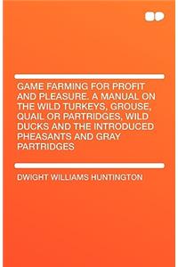 Game Farming for Profit and Pleasure. a Manual on the Wild Turkeys, Grouse, Quail or Partridges, Wild Ducks and the Introduced Pheasants and Gray Part