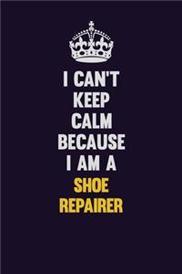 I Can't Keep Calm Because I Am A Shoe Repairer