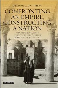Confronting an Empire, Constructing a Nation: Arab Nationalists and Popular Politics in Mandate Palestine