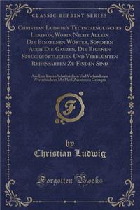 Christian Ludwig's Teutschenglisches Lexikon, Worin Nicht Allein Die Einzelnen Wörter, Sondern Auch Die Ganzen, Die Eigenen Sprüchwörtlichen Und Verblümten Redensarten Zu Finden Sind