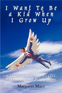 I Want To Be a Kid When I Grow Up: Adults' Guide to Sanity, Freedom and Happiness