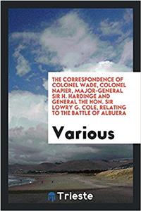 The Correspondence of Colonel Wade, Colonel Napier, Major-General Sir H. Hardinge and General the Hon. Sir Lowry G. Cole, relating to the Battle of Al