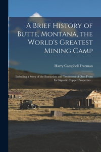 Brief History of Butte, Montana, the World's Greatest Mining Camp; Including a Story of the Extraction and Treatment of Ores From its Gigantic Copper Properties ..