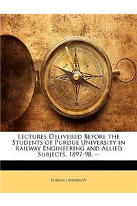Lectures Delivered Before the Students of Purdue University in Railway Engineering and Allied Subjects, 1897-98. --