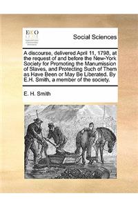 A Discourse, Delivered April 11, 1798, at the Request of and Before the New-York Society for Promoting the Manumission of Slaves, and Protecting Such of Them as Have Been or May Be Liberated. by E.H. Smith, a Member of the Society.