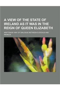 A View of the State of Ireland as It Was in the Reign of Queen Elizabeth; Written by Way of Dialogue Between Eudoxus and Ireneus