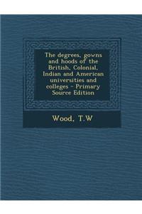 The Degrees, Gowns and Hoods of the British, Colonial, Indian and American Universities and Colleges - Primary Source Edition