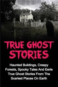 True Ghost Stories: Haunted Buildings, Creepy Forests, Spooky Tales And Eerie True Ghost Stories From The Scariest Places On Earth