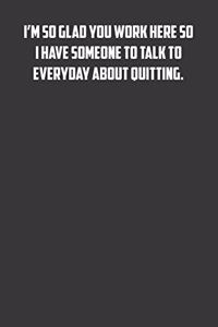 I'm so glad you work here so I have someone to talk to everyday about quitting.