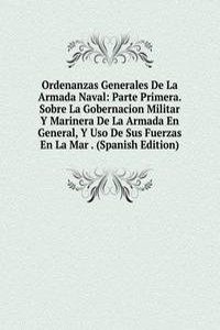 Ordenanzas Generales De La Armada Naval: Parte Primera. Sobre La Gobernacion Militar Y Marinera De La Armada En General, Y Uso De Sus Fuerzas En La Mar . (Spanish Edition)